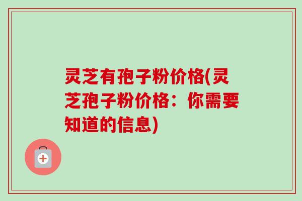 灵芝有孢子粉价格(灵芝孢子粉价格：你需要知道的信息)