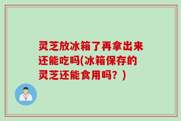 灵芝放冰箱了再拿出来还能吃吗(冰箱保存的灵芝还能食用吗？)