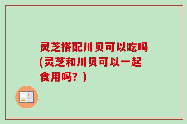 灵芝搭配川贝可以吃吗(灵芝和川贝可以一起食用吗？)