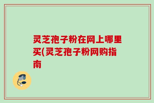 灵芝孢子粉在网上哪里买(灵芝孢子粉网购指南
