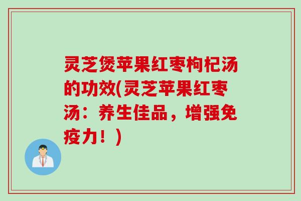 灵芝煲苹果红枣枸杞汤的功效(灵芝苹果红枣汤：养生佳品，增强免疫力！)