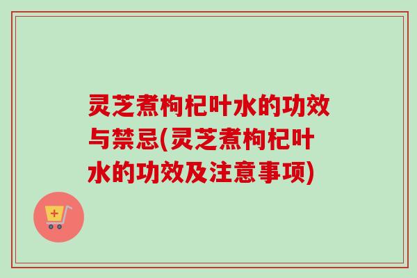 灵芝煮枸杞叶水的功效与禁忌(灵芝煮枸杞叶水的功效及注意事项)