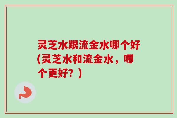 灵芝水跟流金水哪个好(灵芝水和流金水,哪个更好?) 灵芝水跟流金水哪个好(灵芝水和流金水,哪个更好?)