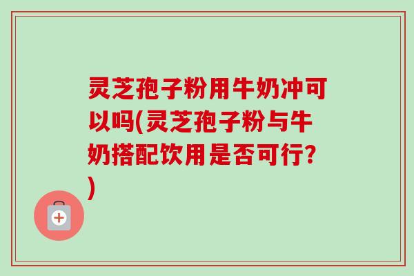 灵芝孢子粉用牛奶冲可以吗(灵芝孢子粉与牛奶搭配饮用是否可行？)