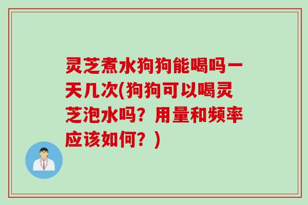 灵芝煮水狗狗能喝吗一天几次(狗狗可以喝灵芝泡水吗?用量和频率应该如何?) 灵芝煮水狗狗能喝吗一天几次(狗狗可以喝灵芝泡水吗?用量和频率应该如何?)