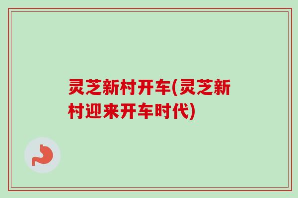 灵芝新村开车(灵芝新村迎来开车时代)