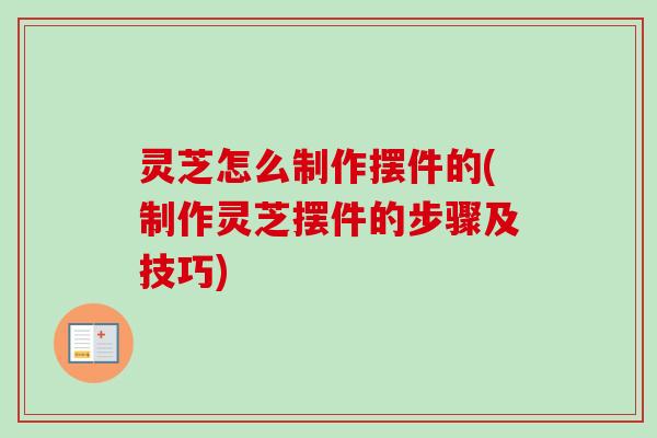 灵芝怎么制作摆件的(制作灵芝摆件的步骤及技巧) 灵芝怎么制作摆件的(制作灵芝摆件的步骤及技巧)