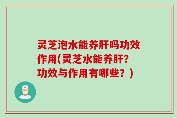 灵芝泡水能养肝吗功效作用(灵芝水能养肝？功效与作用有哪些？)
