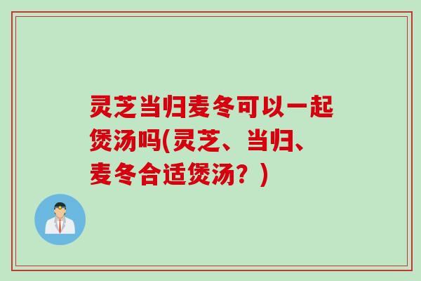灵芝当归麦冬可以一起煲汤吗(灵芝、当归、麦冬合适煲汤？)