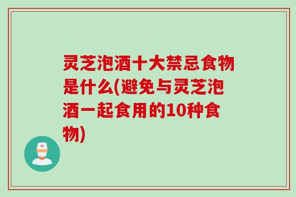 灵芝泡酒十大禁忌食物是什么(避免与灵芝泡酒一起食用的10种食物) 灵芝泡酒十大禁忌食物是什么(避免与灵芝泡酒一起食用的10种食物)