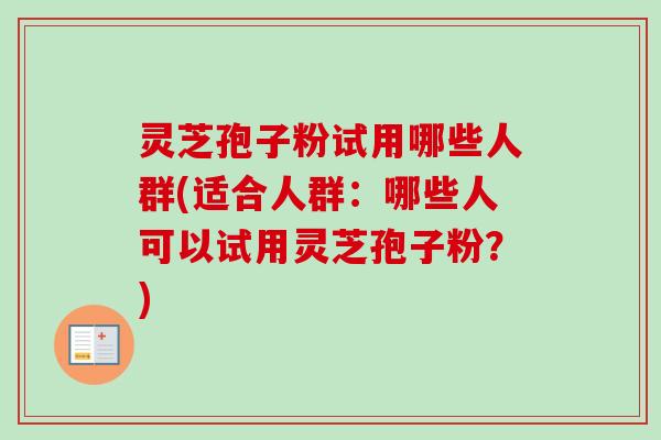 灵芝孢子粉试用哪些人群(适合人群：哪些人可以试用灵芝孢子粉？)