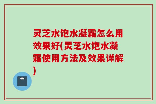 灵芝水饱水凝霜怎么用效果好(灵芝水饱水凝霜使用方法及效果详解) 灵芝水饱水凝霜怎么用效果好(灵芝水饱水凝霜使用方法及效果详解)