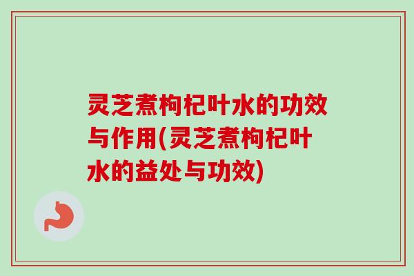 灵芝煮枸杞叶水的功效与作用(灵芝煮枸杞叶水的益处与功效) 灵芝煮枸杞叶水的功效与作用(灵芝煮枸杞叶水的益处与功效)