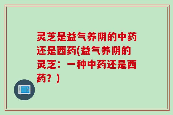 灵芝是益气养阴的还是西药(益气养阴的灵芝:一种还是西药?) 灵芝是益气养阴的还是西药(益气养阴的灵芝:一种还是西药?)