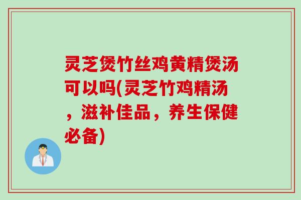 灵芝煲竹丝鸡黄精煲汤可以吗(灵芝竹鸡精汤,滋补佳品,养生保健必备) 灵芝煲竹丝鸡黄精煲汤可以吗(灵芝竹鸡精汤,滋补佳品,养生保健必备)
