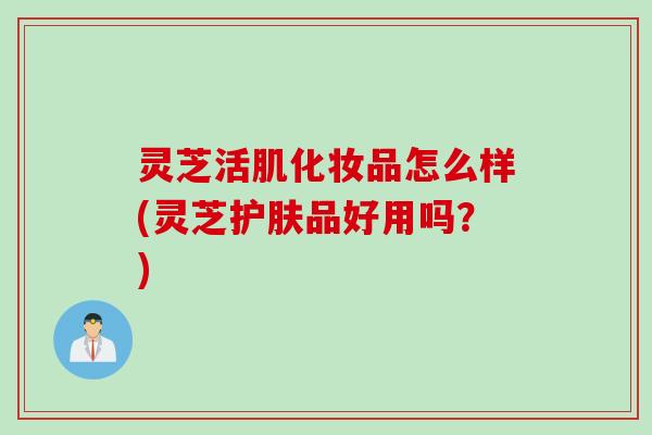 灵芝活肌化妆品怎么样(灵芝护肤品好用吗？)