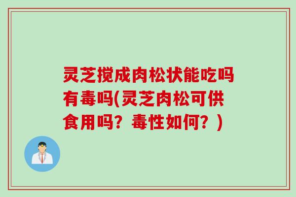 灵芝搅成肉松状能吃吗有毒吗(灵芝肉松可供食用吗？毒性如何？)