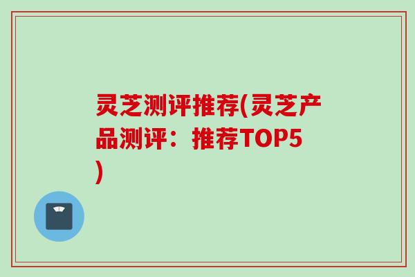 灵芝测评推荐(灵芝产品测评：推荐TOP5)
