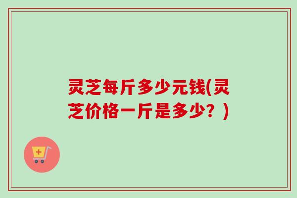 灵芝每斤多少元钱(灵芝价格一斤是多少？)