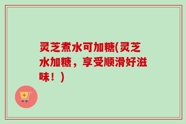 灵芝煮水可加糖(灵芝水加糖，享受顺滑好滋味！)