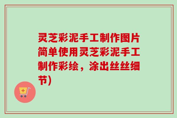 灵芝彩泥手工制作图片简单使用灵芝彩泥手工制作彩绘，涂出丝丝细节)