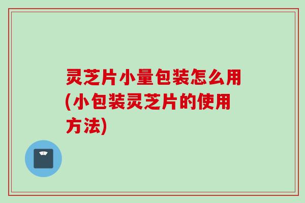 灵芝片小量包装怎么用(小包装灵芝片的使用方法)