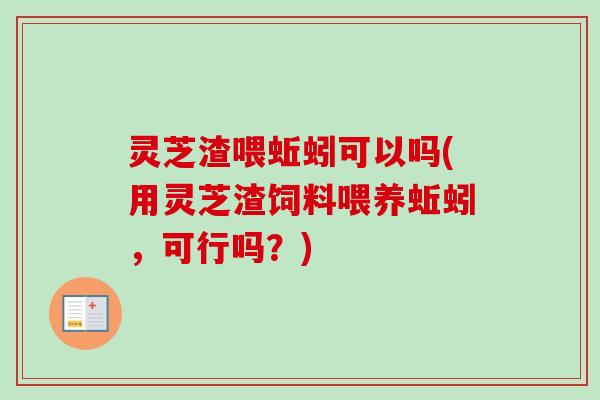 灵芝渣喂蚯蚓可以吗(用灵芝渣饲料喂养蚯蚓，可行吗？)