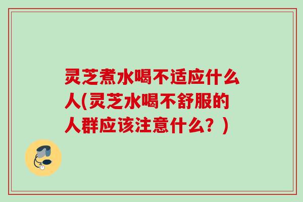 灵芝煮水喝不适应什么人(灵芝水喝不舒服的人群应该注意什么？)