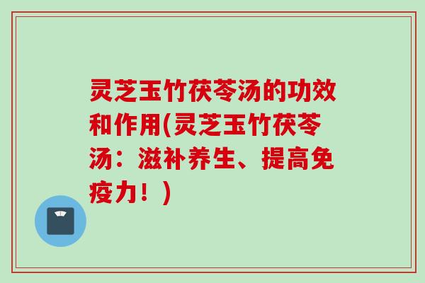 灵芝玉竹茯苓汤的功效和作用(灵芝玉竹茯苓汤:滋补养生、提高免疫力!) 灵芝玉竹茯苓汤的功效和作用(灵芝玉竹茯苓汤:滋补养生、提高免疫力!)