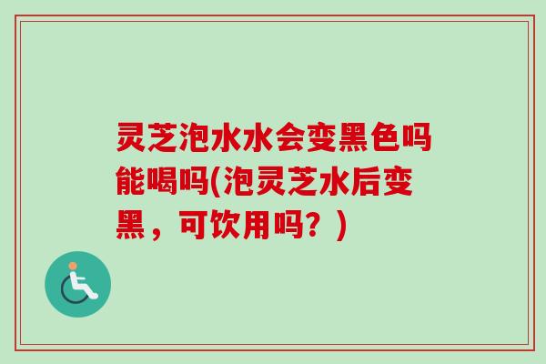 灵芝泡水水会变黑色吗能喝吗(泡灵芝水后变黑，可饮用吗？)