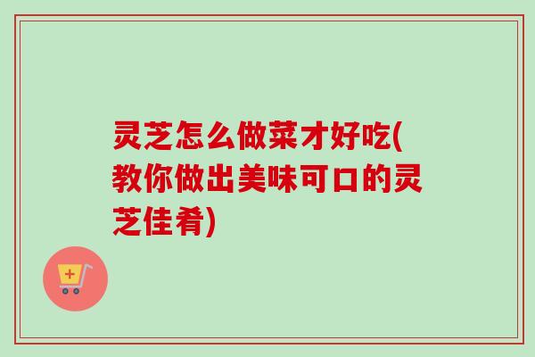 灵芝怎么做菜才好吃(教你做出美味可口的灵芝佳肴)