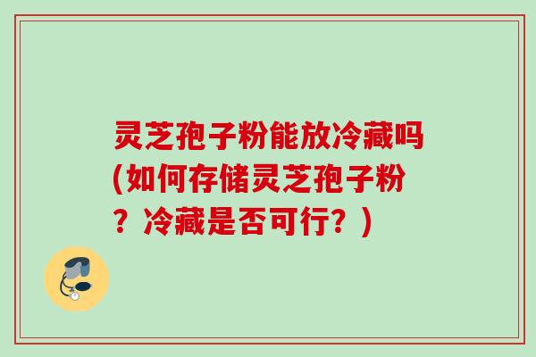 灵芝孢子粉能放冷藏吗(如何存储灵芝孢子粉？冷藏是否可行？)