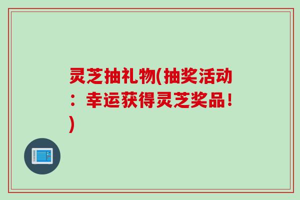 灵芝抽礼物(抽奖活动:幸运获得灵芝奖品!) 灵芝抽礼物(抽奖活动:幸运获得灵芝奖品!)