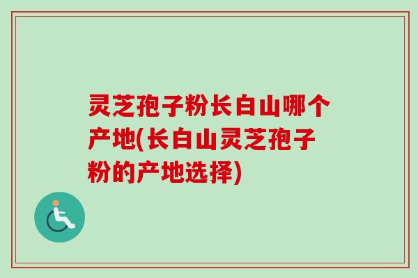 灵芝孢子粉长白山哪个产地(长白山灵芝孢子粉的产地选择)