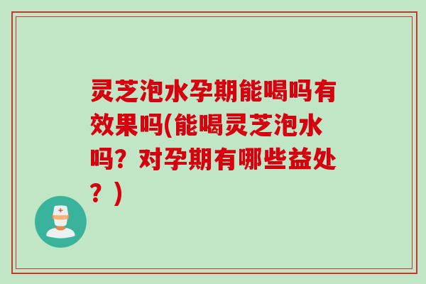 灵芝泡水孕期能喝吗有效果吗(能喝灵芝泡水吗？对孕期有哪些益处？)