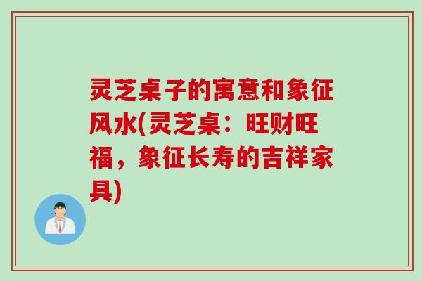 灵芝桌子的寓意和象征风水(灵芝桌：旺财旺福，象征长寿的吉祥家具)