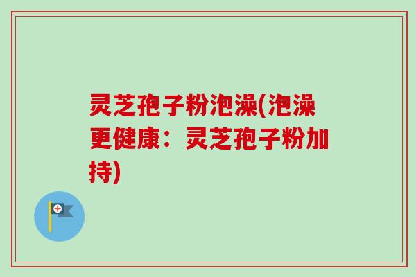 灵芝孢子粉泡澡(泡澡更健康：灵芝孢子粉加持)
