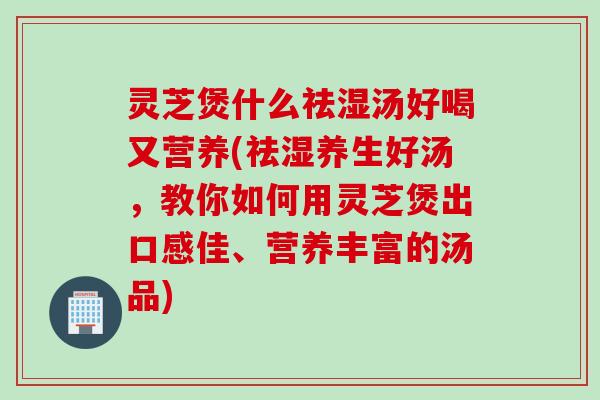 灵芝煲什么祛湿汤好喝又营养(祛湿养生好汤，教你如何用灵芝煲出口感佳、营养丰富的汤品)