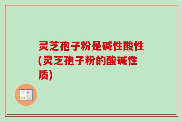 灵芝孢子粉是碱性酸性(灵芝孢子粉的酸碱性质)