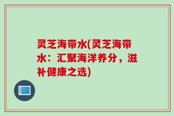灵芝海带水(灵芝海带水：汇聚海洋养分，滋补健康之选)