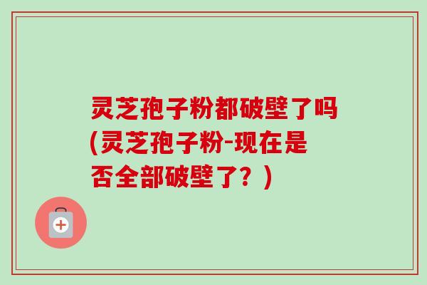 灵芝孢子粉都破壁了吗(灵芝孢子粉-现在是否全部破壁了？)