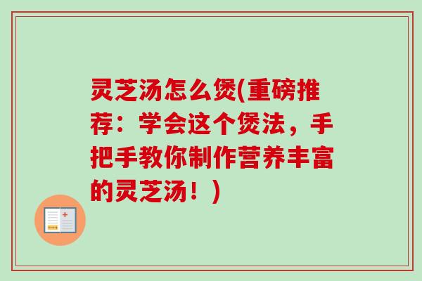 灵芝汤怎么煲(重磅推荐：学会这个煲法，手把手教你制作营养丰富的灵芝汤！)