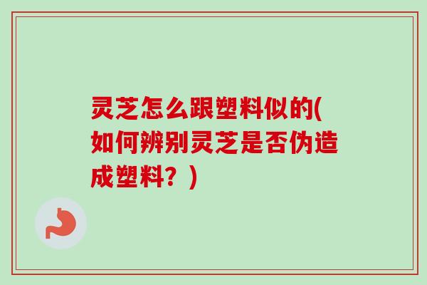 灵芝怎么跟塑料似的(如何辨别灵芝是否伪造成塑料?) 灵芝怎么跟塑料似的(如何辨别灵芝是否伪造成塑料?)