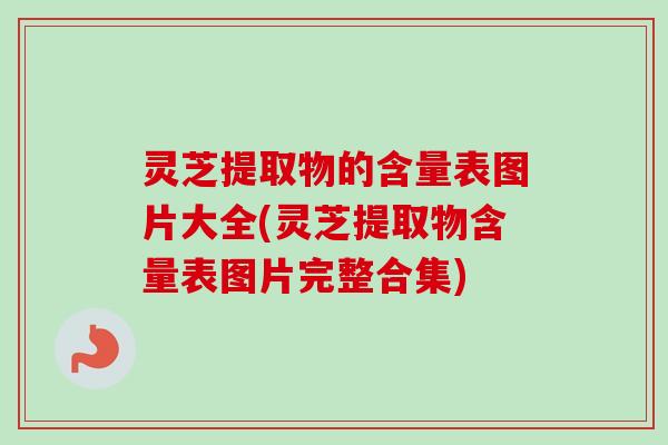 灵芝提取物的含量表图片大全(灵芝提取物含量表图片完整合集)