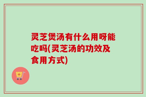 灵芝煲汤有什么用呀能吃吗(灵芝汤的功效及食用方式)