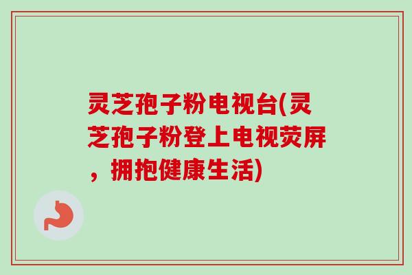 灵芝孢子粉电视台(灵芝孢子粉登上电视荧屏，拥抱健康生活)