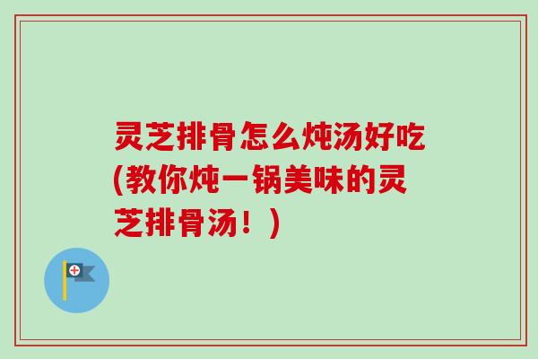 灵芝排骨怎么炖汤好吃(教你炖一锅美味的灵芝排骨汤！)