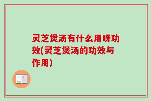 灵芝煲汤有什么用呀功效(灵芝煲汤的功效与作用)