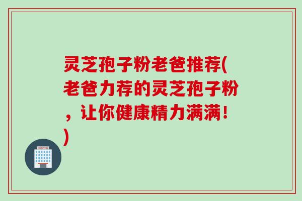 灵芝孢子粉老爸推荐(老爸力荐的灵芝孢子粉，让你健康精力满满！)