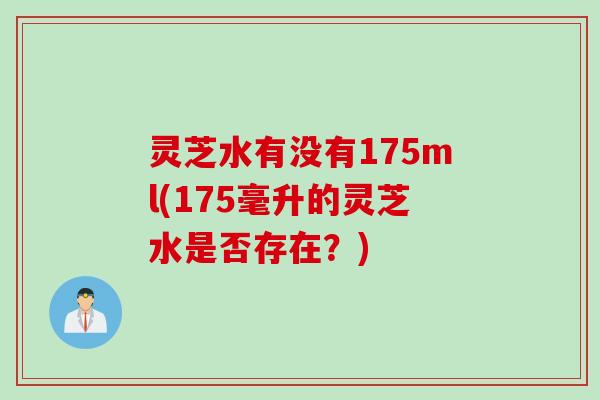 灵芝水有没有175ml(175毫升的灵芝水是否存在？)